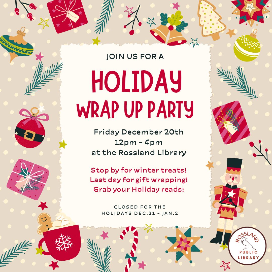 Holiday Wrap Up Party at the Rossland Public Library. Friday, December 20th from 12pm to 4pm. Join us on our last day before holidays for treats and fun! The library will be closed from December 21st to January 2nd.